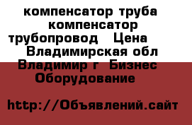 компенсатор труба, компенсатор трубопровод › Цена ­ 100 - Владимирская обл., Владимир г. Бизнес » Оборудование   
